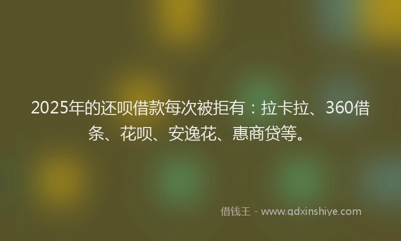 2025年的还呗借款每次被拒有：拉卡拉、360借条、花呗、安逸花、惠商贷等。