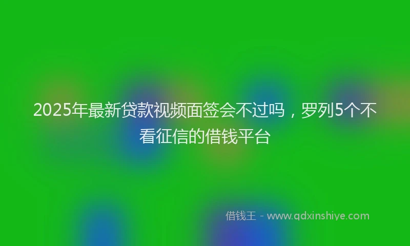 2025年最新贷款视频面签会不过吗，罗列5个不看征信的借钱平台