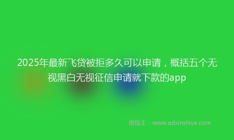 2025年最新飞贷被拒多久可以申请，概括五个无视黑白无视征信申请就下款的app