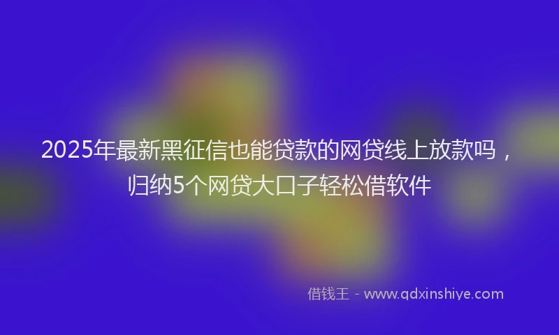 2025年最新黑征信也能贷款的网贷线上放款吗，归纳5个网贷大口子轻松借软件