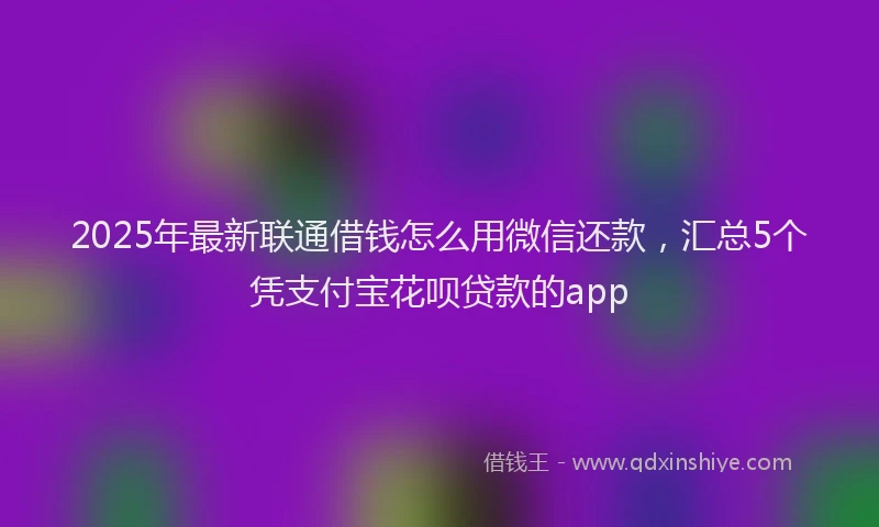 2025年最新联通借钱怎么用微信还款，汇总5个凭支付宝花呗贷款的app