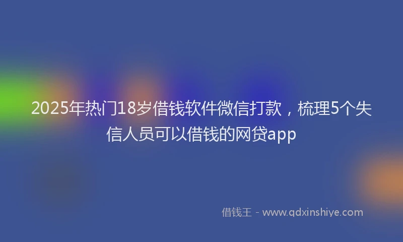 2025年热门18岁借钱软件微信打款，梳理5个失信人员可以借钱的网贷app