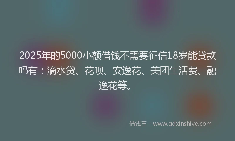 2025年的5000小额借钱不需要征信18岁能贷款吗有：滴水贷、花呗、安逸花、美团生活费、融逸花等。