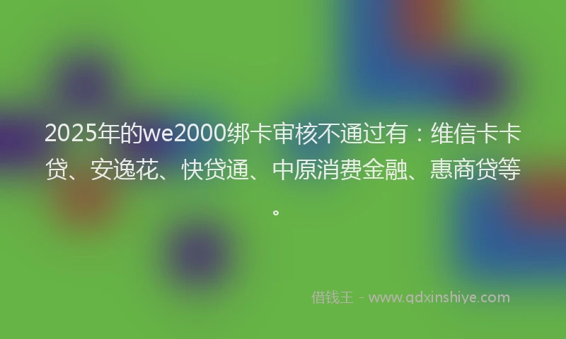 2025年的we2000绑卡审核不通过有：维信卡卡贷、安逸花、快贷通、中原消费金融、惠商贷等。