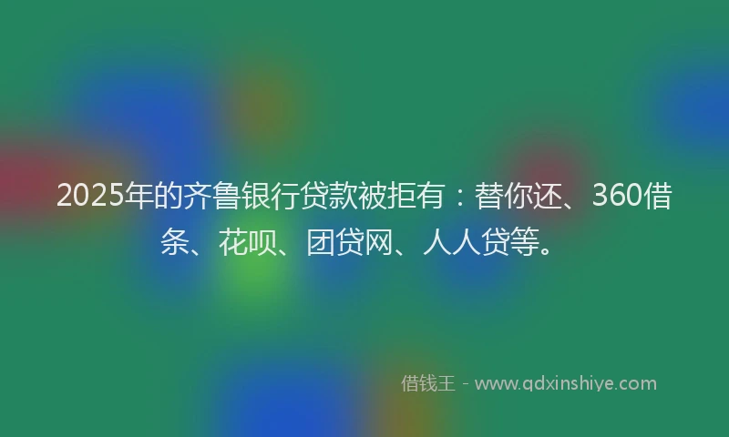2025年的齐鲁银行贷款被拒有：替你还、360借条、花呗、团贷网、人人贷等。