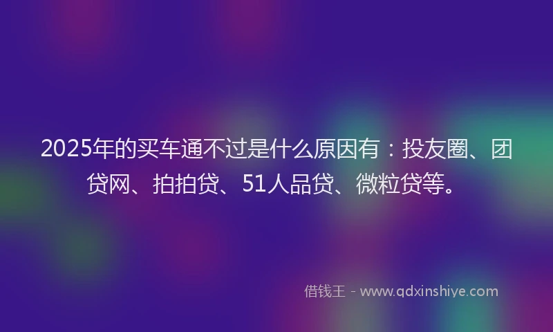 2025年的买车通不过是什么原因有：投友圈、团贷网、拍拍贷、51人品贷、微粒贷等。