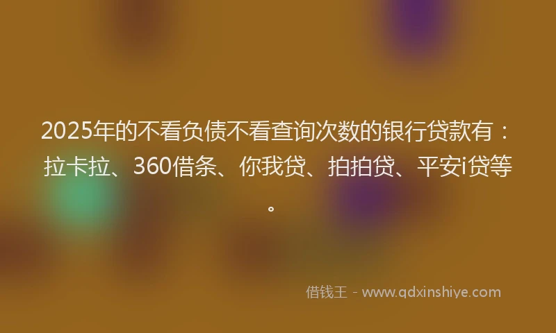 2025年的不看负债不看查询次数的银行贷款有：拉卡拉、360借条、你我贷、拍拍贷、平安i贷等。