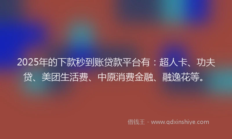 2025年的下款秒到账贷款平台有：超人卡、功夫贷、美团生活费、中原消费金融、融逸花等。