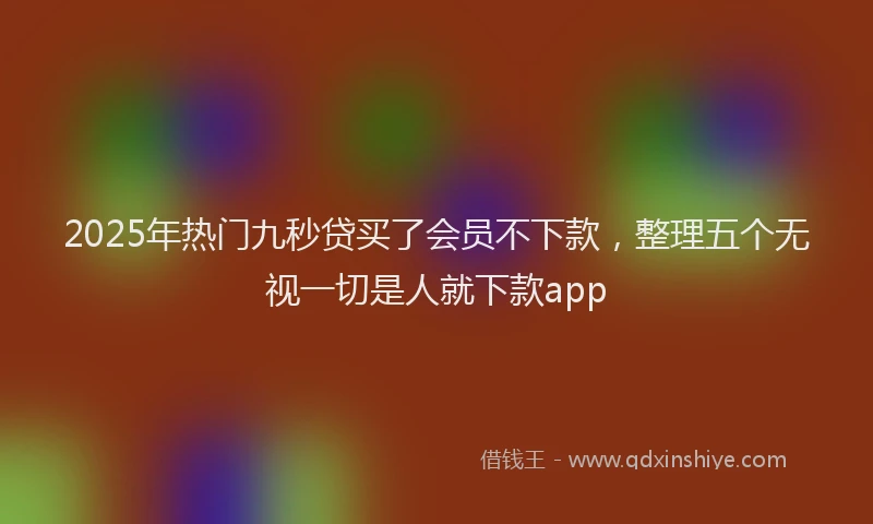 2025年热门九秒贷买了会员不下款，整理五个无视一切是人就下款app