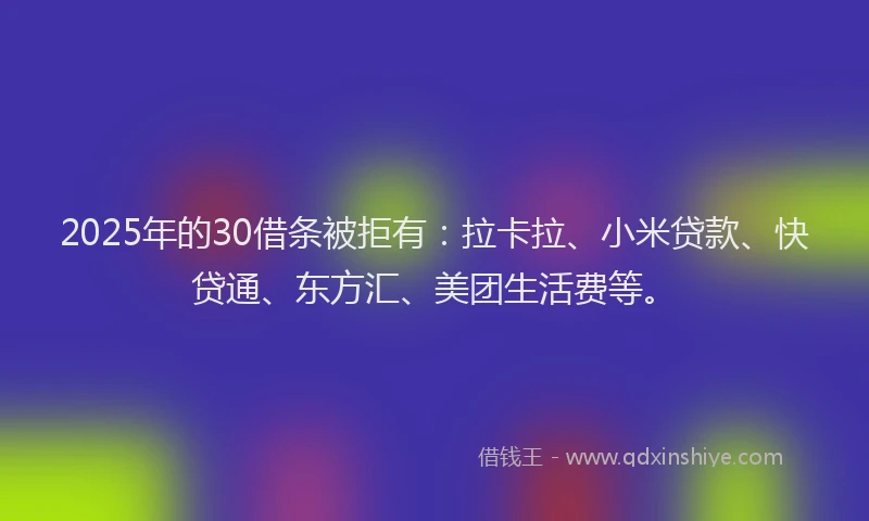 2025年的30借条被拒有：拉卡拉、小米贷款、快贷通、东方汇、美团生活费等。