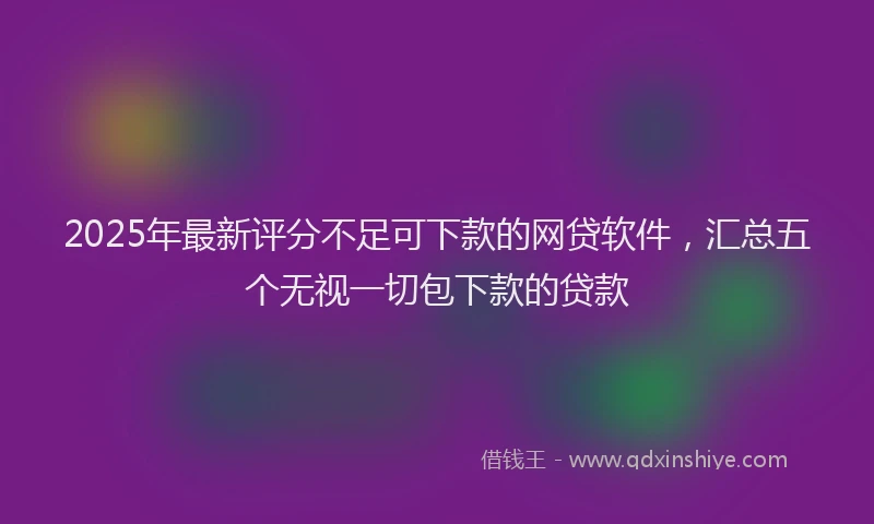 2025年最新评分不足可下款的网贷软件，汇总五个无视一切包下款的贷款