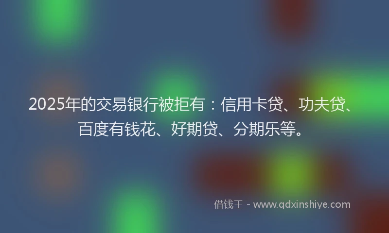 2025年的交易银行被拒有：信用卡贷、功夫贷、百度有钱花、好期贷、分期乐等。