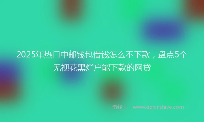 2025年热门中邮钱包借钱怎么不下款，盘点5个无视花黑烂户能下款的网贷