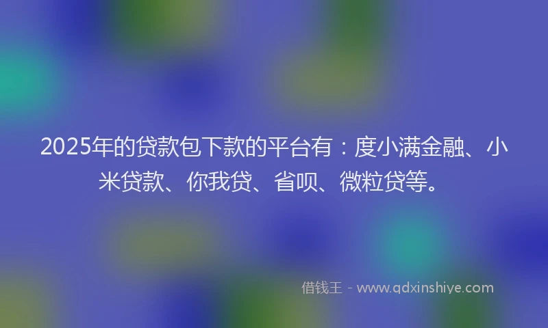 2025年的贷款包下款的平台有：度小满金融、小米贷款、你我贷、省呗、微粒贷等。