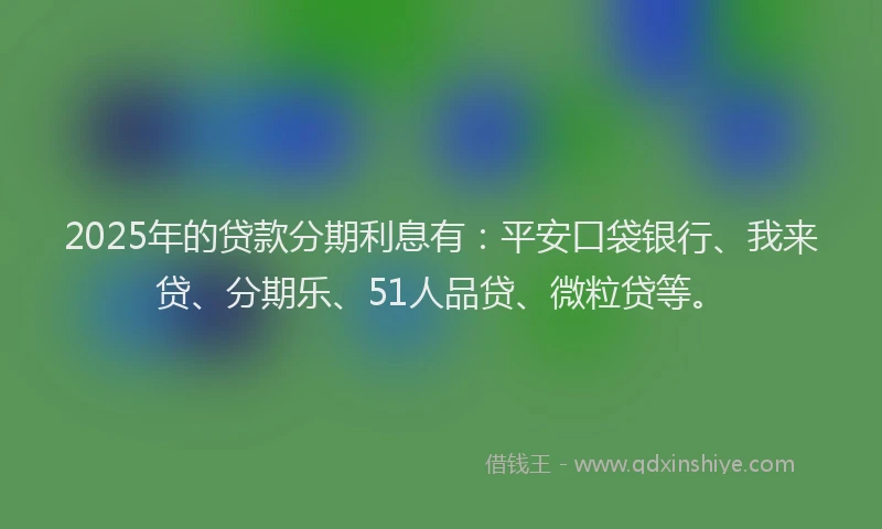 2025年的贷款分期利息有：平安口袋银行、我来贷、分期乐、51人品贷、微粒贷等。