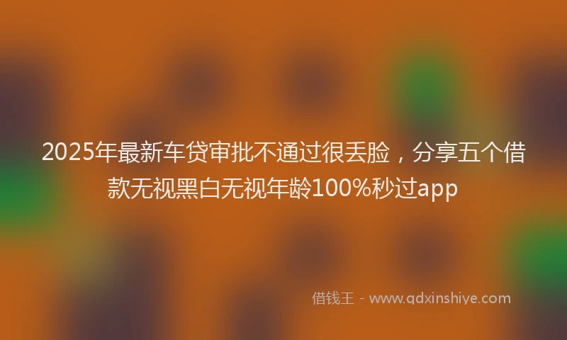 2025年最新车贷审批不通过很丢脸，分享五个借款无视黑白无视年龄100%秒过app