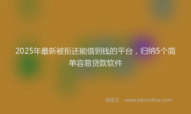 2025年最新被拒还能借到钱的平台，归纳5个简单容易贷款软件