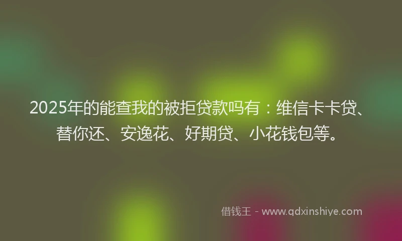 2025年的能查我的被拒贷款吗有：维信卡卡贷、替你还、安逸花、好期贷、小花钱包等。