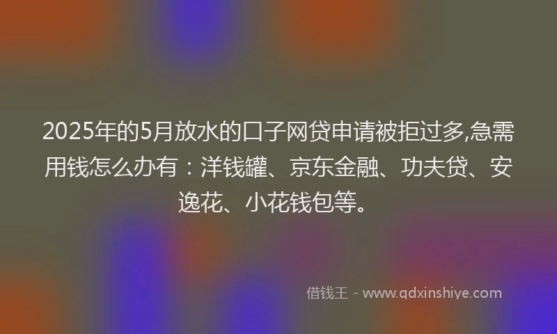 2025年的5月放水的口子网贷申请被拒过多,急需用钱怎么办有：洋钱罐、京东金融、功夫贷、安逸花、小花钱包等。