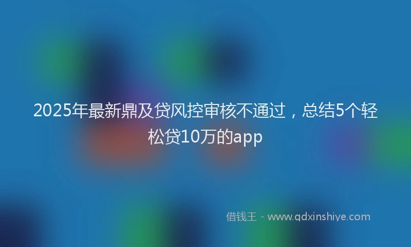 2025年最新鼎及贷风控审核不通过，总结5个轻松贷10万的app