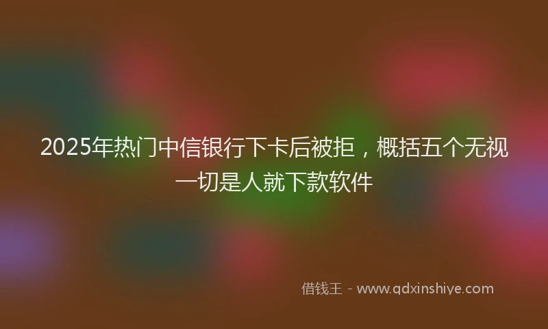 2025年热门中信银行下卡后被拒，概括五个无视一切是人就下款软件
