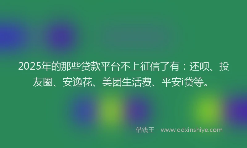 2025年的那些贷款平台不上征信了有：还呗、投友圈、安逸花、美团生活费、平安i贷等。