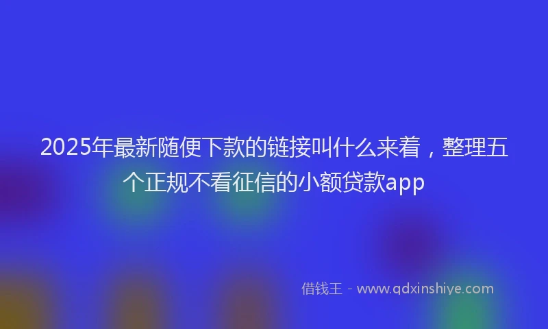 2025年最新随便下款的链接叫什么来着，整理五个正规不看征信的小额贷款app
