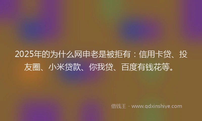 2025年的为什么网申老是被拒有：信用卡贷、投友圈、小米贷款、你我贷、百度有钱花等。