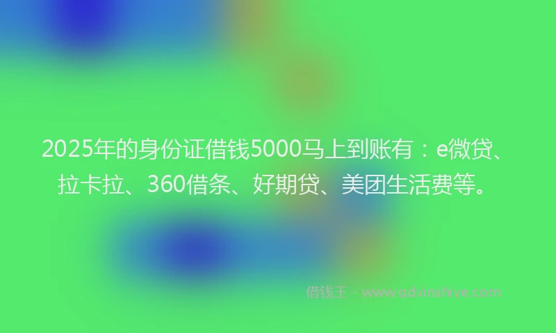 2025年的身份证借钱5000马上到账有：e微贷、拉卡拉、360借条、好期贷、美团生活费等。