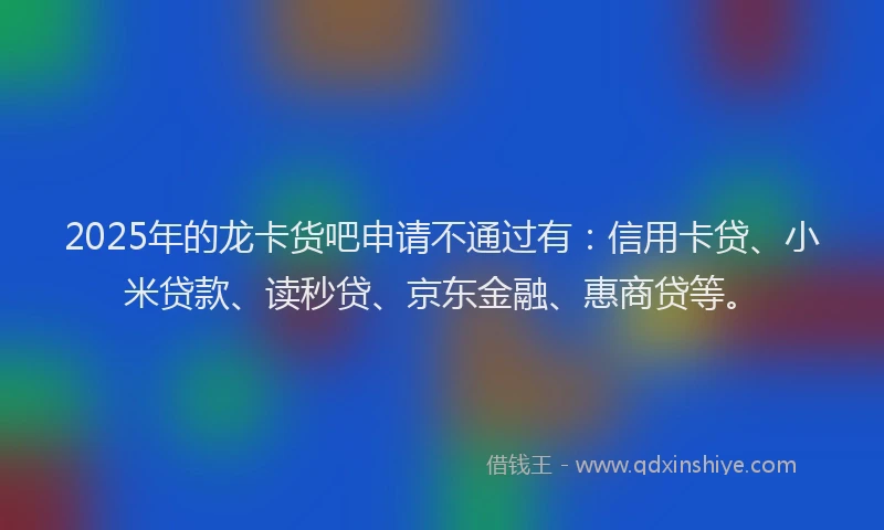 2025年的龙卡货吧申请不通过有：信用卡贷、小米贷款、读秒贷、京东金融、惠商贷等。