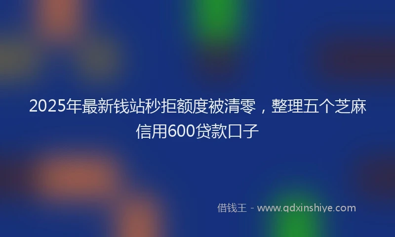 2025年最新钱站秒拒额度被清零，整理五个芝麻信用600贷款口子