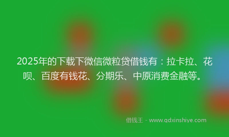 2025年的下载下微信微粒贷借钱有：拉卡拉、花呗、百度有钱花、分期乐、中原消费金融等。