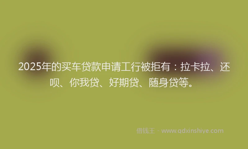 2025年的买车贷款申请工行被拒有：拉卡拉、还呗、你我贷、好期贷、随身贷等。