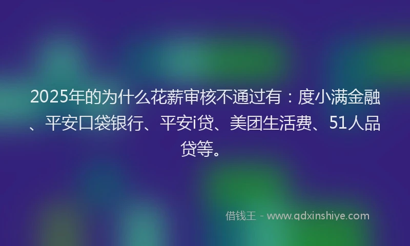 2025年的为什么花薪审核不通过有：度小满金融、平安口袋银行、平安i贷、美团生活费、51人品贷等。