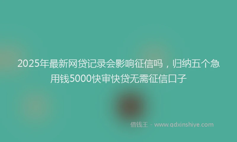 2025年最新网贷记录会影响征信吗，归纳五个急用钱5000快审快贷无需征信口子