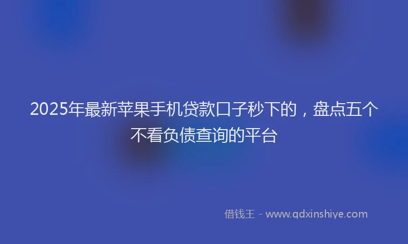 2025年最新苹果手机贷款口子秒下的，盘点五个不看负债查询的平台