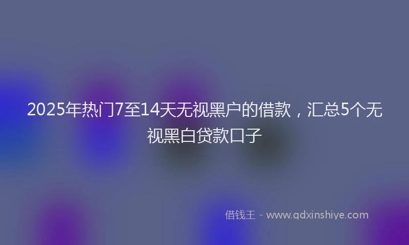 2025年热门7至14天无视黑户的借款，汇总5个无视黑白贷款口子