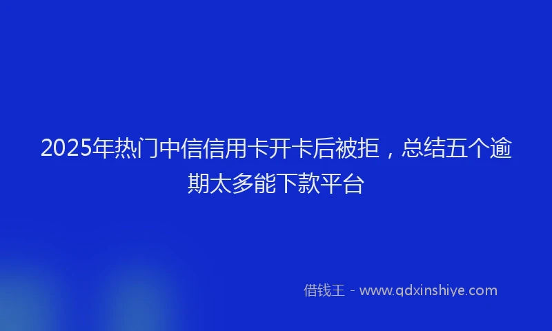 2025年热门中信信用卡开卡后被拒，总结五个逾期太多能下款平台