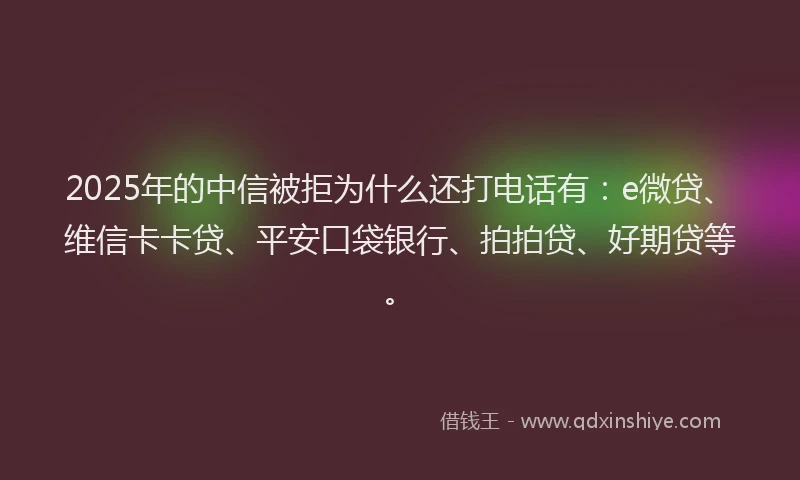 2025年的中信被拒为什么还打电话有：e微贷、维信卡卡贷、平安口袋银行、拍拍贷、好期贷等。