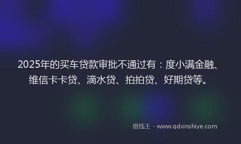 2025年的买车贷款审批不通过有：度小满金融、维信卡卡贷、滴水贷、拍拍贷、好期贷等。
