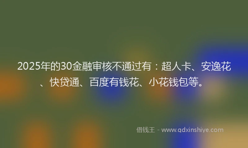 2025年的30金融审核不通过有：超人卡、安逸花、快贷通、百度有钱花、小花钱包等。