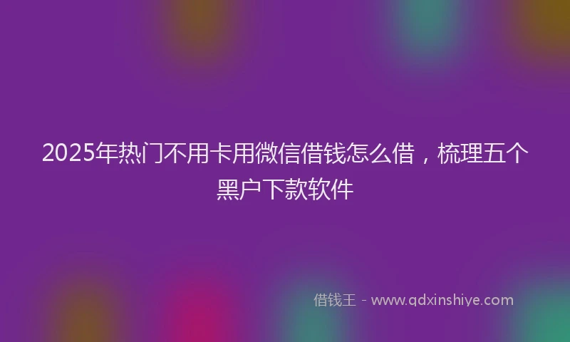 2025年热门不用卡用微信借钱怎么借，梳理五个黑户下款软件