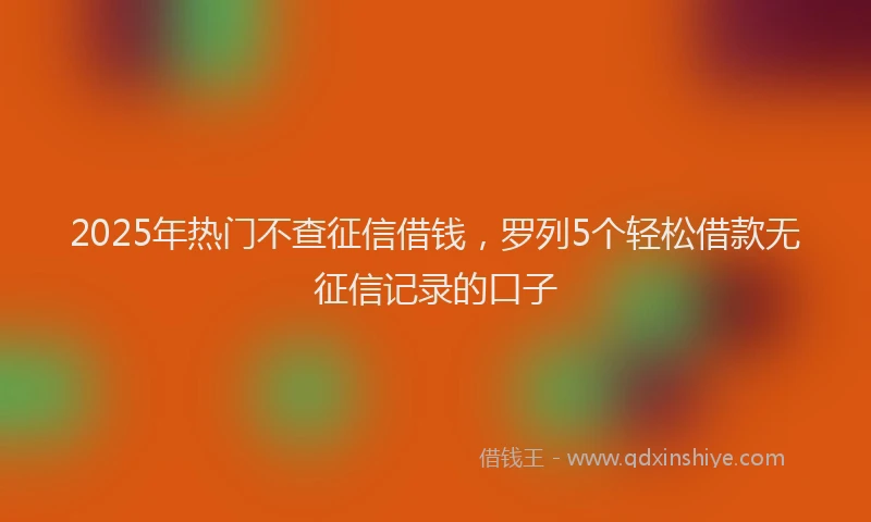 2025年热门不查征信借钱，罗列5个轻松借款无征信记录的口子