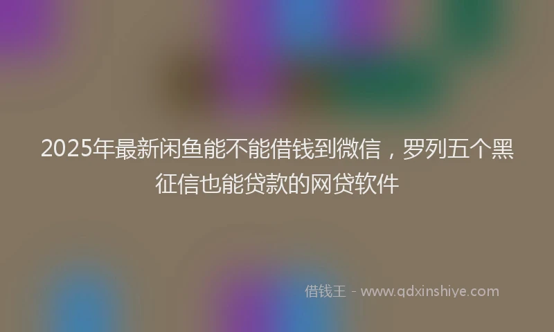 2025年最新闲鱼能不能借钱到微信，罗列五个黑征信也能贷款的网贷软件