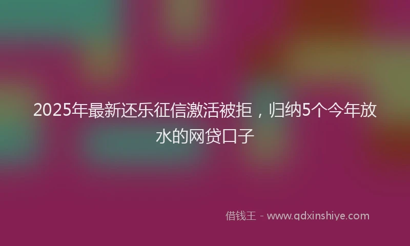 2025年最新还乐征信激活被拒，归纳5个今年放水的网贷口子