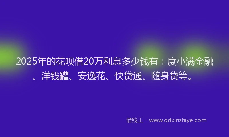 2025年的花呗借20万利息多少钱有：度小满金融、洋钱罐、安逸花、快贷通、随身贷等。