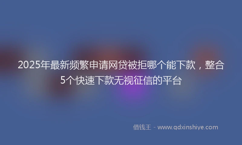 2025年最新频繁申请网贷被拒哪个能下款，整合5个快速下款无视征信的平台