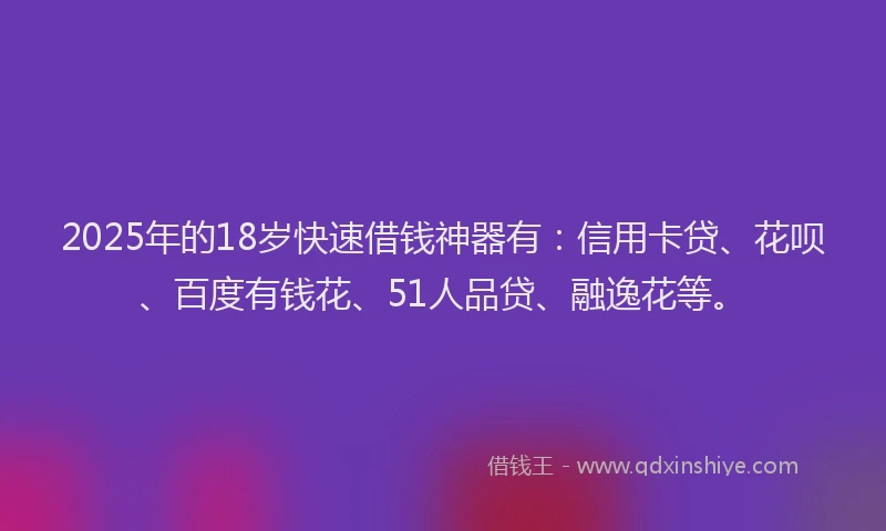 2025年的18岁快速借钱神器有：信用卡贷、花呗、百度有钱花、51人品贷、融逸花等。