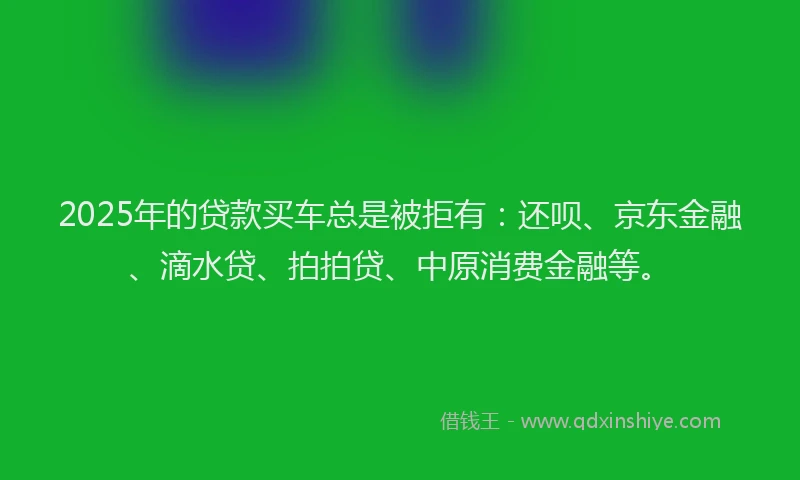 2025年的贷款买车总是被拒有：还呗、京东金融、滴水贷、拍拍贷、中原消费金融等。
