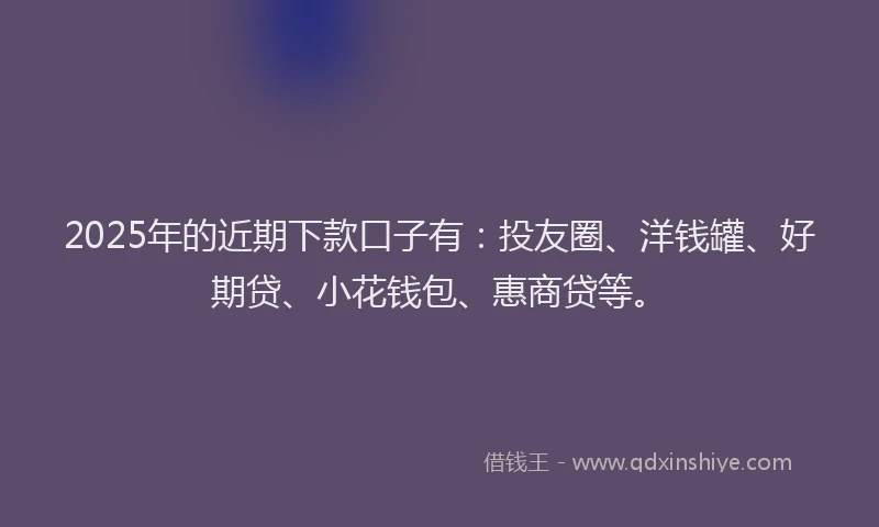 2025年的近期下款口子有：投友圈、洋钱罐、好期贷、小花钱包、惠商贷等。